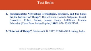 Text Books
1. Fundamentals: Networking Technologies, Protocols, and Use Cases
for the Internet of Things”, David Hanes, Gonzalo Salgueiro, Patrick
Grossetete, Robert Barton, Jerome Henry, 1stEdition, Pearson
Education (Cisco Press Indian Reprint, ISBN: 978- 9386873743.
2. “Internet of Things”, Srinivasa K G, 2017, CENGAGE Leaning, India.
Internet of Things(Elective 2) Prepared by Dr. MK Jayanthi Kannan
 