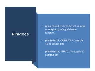 PinMode
• A pin on arduino can be set as input
or output by using pinMode
function.
• pinMode(13, OUTPUT); // sets pin
13 as output pin
• pinMode(13, INPUT); // sets pin 13
as input pin
 