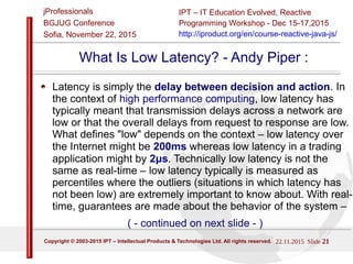 22/11/2015 Slide 21
IPT – Intellectual Products & Technologies
Trayan Iliev, http://iproduct.org/
jProfessionals - BGJUG
Sofia November 22, 2015
What Is Low Latency? - Andy Piper :
Latency is simply the delay between decision and action. In
the context of high performance computing, low latency has
typically meant that transmission delays across a network are
low or that the overall delays from request to response are low.
What defines "low" depends on the context – low latency over
the Internet might be 200ms whereas low latency in a trading
application might by 2μs. Technically low latency is not the
same as real-time – low latency typically is measured as
percentiles where the outliers (situations in which latency has
not been low) are extremely important to know about. With real-
time, guarantees are made about the behavior of the system –
( - continued on next slide - )
 