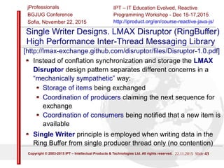 22/11/2015 Slide 43
IPT – Intellectual Products & Technologies
Trayan Iliev, http://iproduct.org/
jProfessionals - BGJUG
Sofia November 22, 2015
Single Writer Designs. LMAX Disruptor (RingBuffer)
High Performance Inter-Thread Messaging Library
[http://lmax-exchange.github.com/disruptor/files/Disruptor-1.0.pdf]
Instead of conflation synchronization and storage the LMAX
Disruptor design pattern separates different concerns in a
“mechanically sympathetic” way:
Storage of items being exchanged
Coordination of producers claiming the next sequence for
exchange
Coordination of consumers being notified that a new item is
available
Single Writer principle is employed when writing data in the
Ring Buffer from single producer thread only (no contention)
 