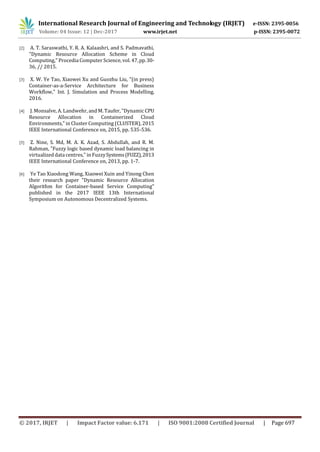 International Research Journal of Engineering and Technology (IRJET) e-ISSN: 2395-0056
Volume: 04 Issue: 12 | Dec-2017 www.irjet.net p-ISSN: 2395-0072
© 2017, IRJET | Impact Factor value: 6.171 | ISO 9001:2008 Certified Journal | Page 697
[2] A. T. Saraswathi, Y. R. A. Kalaashri, and S. Padmavathi,
"Dynamic Resource Allocation Scheme in Cloud
Computing," Procedia Computer Science, vol. 47,pp.30-
36, // 2015.
[3] X. W. Ye Tao, Xiaowei Xu and Guozhu Liu, "(in press)
Container-as-a-Service Architecture for Business
Workflow," Int. J. Simulation and Process Modelling,
2016.
[4] J. Monsalve, A. Landwehr, and M. Taufer, "Dynamic CPU
Resource Allocation in Containerized Cloud
Environments," in Cluster Computing (CLUSTER), 2015
IEEE International Conference on, 2015, pp. 535-536.
[5] Z. Nine, S. Md, M. A. K. Azad, S. Abdullah, and R. M.
Rahman, "Fuzzy logic based dynamic load balancing in
virtualized data centres," in FuzzySystems(FUZZ),2013
IEEE International Conference on, 2013, pp. 1-7.
[6] Ye Tao Xiaodong Wang, Xiaowei Xuin and Yinong Chen
their research paper "Dynamic Resource Allocation
Algorithm for Container-based Service Computing"
published in the 2017 IEEE 13th International
Symposium on Autonomous Decentralized Systems.
 