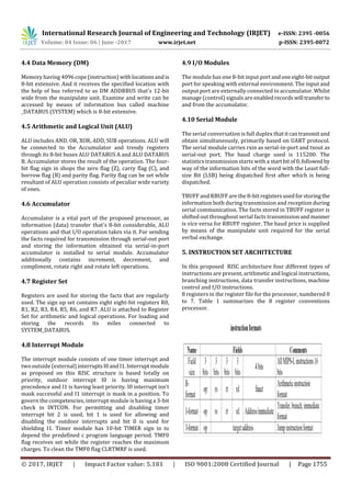 International Research Journal of Engineering and Technology (IRJET) e-ISSN: 2395 -0056
Volume: 04 Issue: 06 | June -2017 www.irjet.net p-ISSN: 2395-0072
© 2017, IRJET | Impact Factor value: 5.181 | ISO 9001:2008 Certified Journal | Page 1755
4.4 Data Memory (DM)
Memory having 4096cope(instruction)withlocationsandis
8-bit extensive. And it receives the specified location with
the help of bus referred to as DM ADDRBUS that's 12-bit
wide from the manipulate unit. Examine and write can be
accessed by means of information bus called machine
_DATABUS (SYSTEM) which is 8-bit extensive.
4.5 Arithmetic and Logical Unit (ALU)
ALU includes AND, OR, XOR, ADD, SUB operations. ALU will
be connected to the Accumulator and trendy registers
through its 8-bit buses ALU DATABUS A and ALU DATABUS
B. Accumulator stores the result of the operation. The four-
bit flag sign in shops the zero flag (Z), carry flag (C), and
borrow flag (B) and parity flag. Parity flag can be set while
resultant of ALU operation consists of peculiar wide variety
of ones.
4.6 Accumulator
Accumulator is a vital part of the proposed processor, as
information (data) transfer that's 8-bit considerable, ALU
operations and that I/O operation takes via it. For sending
the facts required for transmission through serial-out port
and storing the information obtained via serial-in-port
accumulator is installed to serial module. Accumulator
additionally contains increment, decrement, and
compliment, rotate right and rotate left operations.
4.7 Register Set
Registers are used for storing the facts that are regularly
used. The sign up set contains eight eight-bit registers R0,
R1, R2, R3, R4, R5, R6, and R7. ALU is attached to Register
Set for arithmetic and logical operations. For loading and
storing the records its miles connected to
SYSTEM_DATABUS.
4.8 Interrupt Module
The interrupt module consists of one timer interrupt and
two outside (external)interruptsI0andI1.Interruptmodule
as proposed on this RISC structure is based totally on
priority, outdoor interrupt I0 is having maximum
precedence and I1 is having least priority. I0 interrupt isn't
mask successful and I1 interrupt is mask in a position. To
govern the competencies, interrupt module is having a 3-bit
check in INTCON. For permitting and disabling timer
interrupt bit 2 is used, bit 1 is used for allowing and
disabling the outdoor interrupts and bit 0 is used for
shielding I1. Timer module has 10-bit TIMER sign in to
depend the predefined c program language period. TMF0
flag receives set while the register reaches the maximum
charges. To clean the TMF0 flag CLRTMRF is used.
4.9 I/O Modules
The module has one 8-bit input portandoneeight-bitoutput
port for speaking with external environment. The input and
output port are externally connected to accumulator.Whilst
manage (control) signals are enabledrecordswill transfer to
and from the accumulator.
4.10 Serial Module
The serial conversation is full duplex that itcantransmitand
obtain simultaneously, primarily based on UART protocol.
The serial module carries rxin as serial-in-port and txout as
serial-out port. The baud charge used is 115200. The
statistics transmission starts with a startbitof0,followed by
way of the information bits of the word with the Least full-
size Bit (LSB) being dispatched first after which is being
dispatched.
TBUFF and RBUFF are the 8-bit registersusedforstoringthe
information both during transmission and reception during
serial communication. The facts stored in TBUFF register is
shifted out throughout serial facts transmissionandmanner
is vice versa for RBUFF register. The baud price is supplied
by means of the manipulate unit required for the serial
verbal exchange.
5. INSTRUCTION SET ARCHITECTURE
In this proposed RISC architecture four different types of
instructions are present, arithmetic and logical instructions,
branching instructions, data transfer instructions, machine
control and I/O instructions.
8 registers in the register file for the processor, numbered 0
to 7. Table 1 summarizes the 8 register conventions
processor.
 
