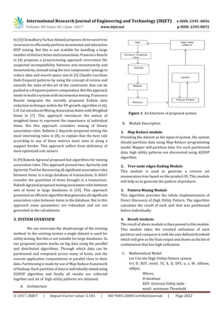 International Research Journal of Engineering and Technology (IRJET) e-ISSN: 2395 -0056
Volume: 04 Issue: 06 | June -2017 www.irjet.net p-ISSN: 2395-0072
© 2017, IRJET | Impact Factor value: 5.181 | ISO 9001:2008 Certified Journal | Page 2022
In [3] Chowdhury Farhan Ahmed proposes three novel tree
structures to efficiently perform incremental andinteractive
HUP mining. But this is not scalable for handling a large
number of distinct items and transactions.FrancescoBonchi
in [4] proposes a preprocessing approach overcomes the
suspected incompatibility between anti-monotonicity and
monotonicity, instead using the two components’synergyto
reduce data and search-space size.In [5] Claudio Lucchese
finds frequent patterns by using the concept of review and
extends the state-of-the-art of the constraints that can be
pushed in a frequent pattern computation.Butthisapproach
needs to build a system with incremental mining. Francesco
Bonchi integrates the recently proposed ExAnte data
reduction technique within the FP-growth algorithm in [6].
C.H. Cai introduced Mining Association Rules with Weighted
Items in [7]. This approach introduces the notion of
weighted items to represent the importance of individual
items. But this approach considers mining of binary
association rules. Roberto J. Bayardo proposed mining the
most interesting rules in [8], to explain that the best rule
according to any of these metrics must exist in along a
support border. This approach suffers from deficiency of
most optimized rule miners.
In [9] Rakesh Agrawal proposed fast algorithms for mining
association rules. This approach present two, Apriority and
Apriority Tied fordiscoveringall significantassociationrules
between items in a large database of transactions. It didn’t
consider the quantities of items brought in a transaction.
Rakesh Agrawal proposed mining associationrulesbetween
sets of items in large databases in [10]. This approach
presented an efficient algorithmthatgeneratesall significant
association rules between items in the database. But in this
approach some parameters are redundant and are not
generated in the calculations.
3. SYSTEM OVERVIEW
We can overcome the disadvantage of the existing
method. In the existing system a single dataset is used for
utility mining. But this is not suitable for large databases. So
our proposed system works on big data using the parallel
and distributed algorithms. Through which data can be
partitioned and computed across many of hosts, and the
execute application computations in parallel close to their
data. Partitioning is made by use of Map Reduce framework
of Hadoop. Each partition of data is individually minedusing
D2HUP algorithm and finally all results are collected
together and set of high utility patterns are obtained.
A. Architecture
Figure 1. Architecture of proposed system
B. Module Description
1. Map Reduce module
Providing the dataset as the input of system, the system
should partition data using Map-Reduce programming
model. Mapper will partition data. For each partitioned
data, high utility patterns are discovered using d2HUP
algorithm.
2. Tree node edges finding Module
This module is used to generate a reverse set
enumeration tree based on the product ID. This module
will help us to generate the pattern of products.
3. Pattern Mining Module
This algorithm provides the whole implementation of
Direct Discovery of High Utility Pattern. The algorithm
calculates the result of each unit that was partitioned
before individually.
4. Result Analysis
The result of above module is then passed to thismodule.
This module takes the resulted utilization of each
partition and compares it with theuserdefinedthreshold
which will give us the final output and shows usthelistof
combination that has high utilization.
C. Mathematical Model
Let S be the High Utility Pattern system
S={ D, XUT, minU, TS, X, Ω, DFS, u, s, W, uBitem,
uBfpe}
Where,
D-database
XUT- External Utility table
minU- minimum Threshold
 