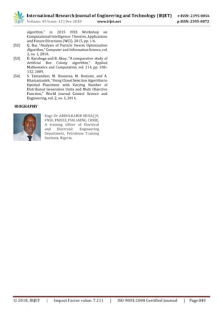 International Research Journal of Engineering and Technology (IRJET) e-ISSN: 2395-0056
Volume: 05 Issue: 12 | Dec 2018 www.irjet.net p-ISSN: 2395-0072
© 2018, IRJET | Impact Factor value: 7.211 | ISO 9001:2008 Certified Journal | Page 849
algorithm," in 2015 IEEE Workshop on
Computational Intelligence: Theories, Applications
and Future Directions (WCI), 2015, pp. 1-6.
[52] Q. Bai, "Analysis of Particle Swarm Optimization
Algorithm," Computer and InformationScience, vol.
3, no. 1, 2010.
[53] D. Karaboga and B. Akay, "A comparative study of
Artificial Bee Colony algorithm," Applied
Mathematics and Computation, vol. 214, pp. 108–
132, 2009.
[54] S. Tamandani, M. Hosseina, M. Rostami, and A.
Khanjanzadeh, "Using Clonal SelectionAlgorithmto
Optimal Placement with Varying Number of
Distributed Generation Units and Multi Objective
Function," World Journal Control Science and
Engineering, vol. 2, no. 1, 2014.
BIOGRAPHY
Engr. Dr. ABDULHAMID MUSA [ JP,
FNSE, FNIEEE,FSM,IAENG,CHNR].
A training officer of Electrical
and Electronic Engineering
Department, Petroleum Training
Institute, Nigeria.
 