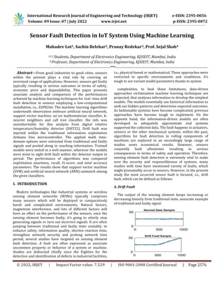 International Research Journal of Engineering and Technology (IRJET) e-ISSN: 2395-0056
Volume: 09 Issue: 07 | July 2022 www.irjet.net p-ISSN: 2395-0072
© 2022, IRJET | Impact Factor value: 7.529 | ISO 9001:2008 Certified Journal | Page 2576
Sensor Fault Detection in IoT System Using Machine Learning
Mahadev Lot1, Sachin Belekar2, Pranay Redekar3, Prof. Sejal Shah4
1,2,3 Students, Department of Electronics Engineering, KJSIEIT, Mumbai, India
4 Professor, Department of Electronics Engineering, KJSIEIT, Mumbai, India
-------------------------------------------------------------------------***------------------------------------------------------------------------
Abstract—From good industries to good cities, sensors
within the present plays a vital role by covering an
oversized range of applications. However, sensors get faulty
typically resulting in serious outcomes in terms of safety,
economic price and dependability. This paper presents
associate analysis and comparison of the performances
achieved by machine learning techniques for real- time drift
fault detection in sensors employing a low-computational
installation, i.e., ESP8266. The machine learning algorithms
underneath observation embrace artificial neural network,
support vector machine, na¨ıve mathematician classifier, k-
nearest neighbors and call tree classifier. the info was
noninheritable for this analysis from digital relative
temperature/humidity detector (DHT22). Drift fault was
injected within the traditional information exploitation
Arduino Uno microcontroller. The applied math time-
domain options were extracted from traditional and faulty
signals and pooled along in coaching information. Trained
models were tested in a web manner, wherever the models
were wont to sight drift fault within the detector output in
period. The performance of algorithms was compared
exploitation exactness, recall, f1-score, and total accuracy
parameters. The results show that support vector machine
(SVM) and artificial neural network (ANN) outmatch among
the given classifiers.
I. INTRODUCTION
Modern technologies like Industrial systems or wireless
sensing element networks (WSNs) typically comprises
many sensors which will be deployed in comparatively
harsh and complicated environments. Natural factors,
magnetism interference, and lots of different factors will
have an effect on the performance of the sensors. once the
sensing element becomes faulty, it’s going to utterly stop
generating signals or turn out incorrect signals. It are often
jumping between traditional and faulty state unstably. to
enhance safety, information quality, shorten reaction time,
strengthen network security and prolong network time
period, several studies have targeted on sensing element
fault detection. A fault are often expressed as associate
uncommon property or behavior of a system or machine.
Studies are disbursed chiefly since the Eighties for the
detection and identification of defects in industrial facilities,
i.e., physical-based or mathematical. These approaches were
restricted to specific environments and conditions. it’s
tough to see variant model parameters thanks to system
complexities. to beat these limitations, data-driven
approaches victimization machine learning techniques are
projected, that analyses information to develop the simplest
models. The models essentially use historical information to
seek out hidden patterns and determine expected outcomes.
As fashionable systems have become complicated, previous
approaches have become tough to implement. On the
opposite hand, the information-driven models are often
developed to adequately approximate real systems
supported the collected data. The fault happens in actuators,
sensors or the other mechanical systems. within the past,
algorithms for fault detection in rolling components of
machines are explored in an exceedingly large range of
studies news economical results. However, sensors
conjointly fault oftentimes resulting in serious
consequences in terms of safety and operation. Therefore,
sensing element fault detection is extremely vital to make
sure the security and responsibleness of systems. many
studies with time have mentioned variety of faults, which
might presumably occur in sensors. However, in the present
study the most occurred sensor fault is focused, i.e., drift
fault, which can be defined as follows:
A. Drift Fault
The output of the sensing element keeps increasing or
decreasing linearly from traditional state. associate example
of traditional and faulty signal.
 