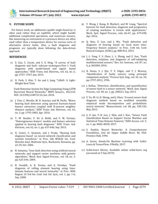 International Research Journal of Engineering and Technology (IRJET) e-ISSN: 2395-0056
Volume: 09 Issue: 07 | July 2022 www.irjet.net p-ISSN: 2395-0072
© 2022, IRJET | Impact Factor value: 7.529 | ISO 9001:2008 Certified Journal | Page 2579
V. FUTURE SCOPE
For future work, an additional capable single-board pc is
often used rather than an esp8266, which might handle
additional complicated operations, and numerous sensors,
like measuring an instrument or a pressure device are often
used rather than a temperature device for various sorts of
alternative device faults. Also, a fault diagnosis and
prognosis are typically done following the data-driven
approach.
REFERENCES
[1] Z. Gao, C. Cecati, and S. X. Ding, “A survey of fault
diagnosis and fault- tolerant techniques-Part I: Fault
diagnosis with model-based and signal- based
approaches,” IEEE Trans. Ind. Electron., vol. 62, no. 6,
pp. 3757- 3767, Jun. 2015.
[2] D. Park, S. Kim, Y. An and J. Jung, “LiReD: A Light-
Weight Real-Time
Fault Detection System for Edge Computing Using LSTM
Recurrent Neural Networks,” MDPI Sensors., 18,2110;
DOI: 10.3390/s18072110, Jun. 2018.
[3] J. Tian, C. Morillo, M. H. Azarian, and M. Pecht, “Motor
bearing fault detection using spectral kurtosis-based
feature extraction coupled with K-nearest neighbor
distance analysis,” IEEE Trans. Ind. Electron., vol. 63,
no. 3, pp. 1793-1803, Apr. 2016.
[4] T. W. Rauber, F. De A. Boldt, and F. M. Varejao,
“Heterogeneous feature´ models and feature selection
applied to bearing fault diagnosis,” IEEE Trans. Ind.
Electron., vol. 62, no. 1, pp. 637-646, Sep. 2015.
[5] O. Castro, C. Sisamon, and J. Prada, “Bearing fault
diagnosis based´ on neural network classification and
wavelet transform,” in Proc. 6th WSEAS Int. Conf.
Wavelet Anal. Multirate Syst., Bucharest, Romania, pp.
22-29, Oct. 2006.
[6] B. Samanta, “Gear fault detection using artificial neural
networks and support vector machines with genetic
algorithms,” Mech. Syst. Signal Process., vol. 18, no. 3,
pp. 625-644, 2004.
[7] B. Sreejith, A. K. Verma, and A. Srividya, “Fault
diagnosis of rolling element bearing using time-
domain features and neural networks,” in Proc. IEEE
Region 10 3rd Int. Conf. Ind. Inf. Syst., vol. 1, pp. 1-6,
Sep. 2008.
[8] Y. Wang, J. Xiang, R. Markert, and M. Liang, “Spectral
kurtosis for fault detection, diagnosis and prognostics
of rotating machines: A review with applications,”
Mech. Syst. Signal Process., vols. 66-67, pp. 679-698,
Apr. 2016.
[9] Q. Xiao, Z. Luo, and J. Wu, “Fault detection and
diagnosis of bearing based on local wave time-
frequency feature analysis,” in Proc. 11th Int. Conf.
Natural Comput. (ICNC), pp. 808-812, 2015.
[10] J. L. Yang, Y. S. Chen, L. L. Zhang, and Z. Sun, “Fault
detection, isolation, and diagnosis of self-validating
multifunctional sensors,” Rev. Sci. Instrum., vol. 87, no.
6, p. 065004, 2016.
[11] R. Dunia, S. J. Qin, T. F. Edgar, and T. J. Mcavoy,
“Identification of faulty sensors using principal
component analysis,” Process Syst. Eng., vol. 42, no. 10,
pp. 2797-2812, 1996.
[12] J. Kullaa, “Detection, identification, and quantification
of sensor fault in a sensor network,” Mech. Syst. Signal
Process., vol. 40, no. 1, pp. 208221, Sep. 2013.
[13] Y. Yu, W. Li, D. Sheng, and J. Chen, “A novel sensor fault
diagnosis method based on modified ensemble
empirical mode decomposition and probabilistic
neural network,” Measurement, vol. 68, pp. 328-336,
May 2015.
[14] S. U. Jan, Y.-D. Lee, J. Shin, and I. Koo, “Sensor Fault
Classification Based on Support Vector Machine and
Statistical Time-Domain Features,” IEEE Access, vol. 5,
no. 1, pp. 8682–8690, 2017.
[15] S. Haykin, Neural Networks: A Comprehensive
Foundation, 2nd ed. Upper Saddle River, NJ, USA:
Prentice-Hall, 1994.
[16] A. Geron, Hands-On Machine Learning with Scikit-
Learn & TensorFlow. O’Reilly, 2017.
[17] Scikit-learn library. Available online scikit-learn org
(accessed on 5 Sep 2019).
 