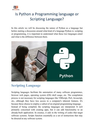 Is Python a Programming language or
Scripting Language?
In this article we will be discussing the nature of Python as a language but
before starting a discussion around what kind of a language Python is- scripting
or programming, it is important to understand what these two languages entail
and what is the difference between them.
Scripting Language
Scripting languages facilitate the automation of many software programmes,
browser web pages, operating system (OS) shell usage, etc. The compilation
process is not necessary for scripting languages like VBScript, Perl, Javascript,
etc., although they have less access to a computer's inherent features. It's
because these choose to employ a subset of an original programming language.
Instead of being compiled, the scripting languages are interpreted. It isn't
primarily concerned with creating apps, but it can add functionality to an
already-built application. In essence, it aids in the writing of codes that target
software systems. Scripts function essentially as a set of instructions that may
be directed at any software system.
 