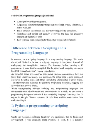 Features of programming languages include:
 A straightforward learning curve.
 A specified structure includes things like predefined syntax, semantics, a
list of rules, etc.
 Hides complex information that may not be required by consumers.
 Translated and carried out quickly to prevent the need for excessive
amounts of memory or time.
 Easy to move from one computer to another because of portability.
Difference between a Scripting and a
Programming Language
In essence, each scripting language is a programming language. The main
theoretical distinction is that a scripting language is interpreted instead of
undergoing the compilation process. For instance, before running a C
programme, it must first be compiled. On the other hand, scripting languages
like PHP or JavaScript don't require compilation.
As compiled codes are converted into native machine programmes, they run
faster than interpreted codes. In a compiler, the entire code is only examined
once over the entire cycle, and it then submits the total number of errors found.
The interpreter also examines the complete programme each time, stopping the
execution if an error is found.
While distinguishing between scripting and programming languages the
environment must also be taken into consideration. As a result, we can create a
programming interpreter and use it for a scripting language. Similarly, the JS
engine in Google Chrome converts JS code into machine code rather than
understanding it.
Is Python a programming or scripting
language?
Guido van Rossum, a software developer, was responsible for its design and
development. It was originally made available in 1991. It is a dynamic
 