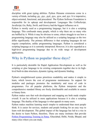 discipline with great typing abilities. Python filename extensions come in a
variety of kinds, including .py, .pyc, .pyd, .pyo, .pyw, and. pyz. It is imperative,
object-oriented, functional, and procedural. The Python Software Foundation is
responsible for its upkeep and development. Languages like CoffeeScript,
JavaScript, Go, Ruby, Swift, and Groovy had the biggest influence on it.
Python is mostly used as a programming language, but it is also a scripting
language. This confounds many people, which is why there are so many who
are baffled by it. While it may be obvious to some, others struggle to see how a
programming language may also be utilized as a scripting language as the two
differ significantly. The primary difference is that scripting languages do not
require compilation, unlike programming languages. Python is considered a
scripting language as it is currently interpreted. However, it is also regarded as a
high-level programming language due to its wide range of development
applications.
Why is Python so popular these days?
It is particularly desirable for Rapid Application Development as well as for
scripting or glue language to tie existing components together due to its high-
level built-in data structures, dynamic typing, and dynamic binding.
Python's straightforward syntax prioritizes readability and makes it simple to
learn, which lowers the cost of programme maintenance. Its support for
modules and packages promotes the modularity and reuse of code in
programmes. For all popular platforms, the Python interpreter and the
comprehensive standard library are freely distributable and available in source
or binary form.
Python makes sure that web development and mapping are both made simpler
overall. It can be utilized in more applications because it is also a scripting
language. The duality of the language is what appeals to many users.
Python makes machine learning much simpler to understand than most people
think. It is easier for novices, students and people looking for an easy way to
learn web development. The global impact of the language has led to a rise in
the desire to learn Python, therefore, There are many institutes that provide
Python Programming Training in Patna, Ghaziabad, Delhi, Noida, Bhopal, and
many cities where you can study.
 