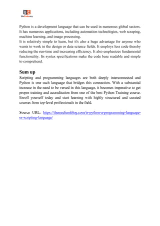 Python is a development language that can be used in numerous global sectors.
It has numerous applications, including automation technologies, web scraping,
machine learning, and image processing.
It is relatively simple to learn, but it's also a huge advantage for anyone who
wants to work in the design or data science fields. It employs less code thereby
reducing the run-time and increasing efficiency. It also emphasizes fundamental
functionality. Its syntax specifications make the code base readable and simple
to comprehend.
Sum up
Scripting and programming languages are both deeply interconnected and
Python is one such language that bridges this connection. With a substantial
increase in the need to be versed in this language, it becomes imperative to get
proper training and accreditation from one of the best Python Training course.
Enroll yourself today and start learning with highly structured and curated
courses from top-level professionals in the field.
Source URL: https://themediumblog.com/is-python-a-programming-language-
or-scripting-language/
 