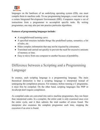 languages on the hardware of an underlying operating system (OS), one must
compile them to machine code. To use programming languages, a user must set up
a certain Integrated Development Environment (IDE). Computers require a set of
instructions from a programmer to accomplish specific tasks. By writing
programmes, one may also put into practice particular algorithms.
Features of programming languages include:
● A straightforward learning curve.
● A specified structure includes things like predefined syntax, semantics, a list
of rules, etc.
● Hides complex information that may not be required by consumers.
● Translated and carried out quickly to prevent the need for excessive amounts
of memory or time.
● Easy to move from one computer to another because of portability.
Difference between a Scripting and a Programming
Language
In essence, each scripting language is a programming language. The main
theoretical distinction is that a scripting language is interpreted instead of
undergoing the compilation process. For instance, before running a C programme,
it must first be compiled. On the other hand, scripting languages like PHP or
JavaScript don't require compilation.
As compiled codes are converted into native machine programmes, they run faster
than interpreted codes. In a compiler, the entire code is only examined once over
the entire cycle, and it then submits the total number of errors found. The
interpreter also examines the complete programme each time, stopping the
execution if an error is found.
 