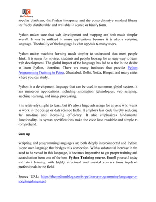 popular platforms, the Python interpreter and the comprehensive standard library
are freely distributable and available in source or binary form.
Python makes sure that web development and mapping are both made simpler
overall. It can be utilized in more applications because it is also a scripting
language. The duality of the language is what appeals to many users.
Python makes machine learning much simpler to understand than most people
think. It is easier for novices, students and people looking for an easy way to learn
web development. The global impact of the language has led to a rise in the desire
to learn Python, therefore, There are many institutes that provide Python
Programming Training in Patna, Ghaziabad, Delhi, Noida, Bhopal, and many cities
where you can study.
Python is a development language that can be used in numerous global sectors. It
has numerous applications, including automation technologies, web scraping,
machine learning, and image processing.
It is relatively simple to learn, but it's also a huge advantage for anyone who wants
to work in the design or data science fields. It employs less code thereby reducing
the run-time and increasing efficiency. It also emphasizes fundamental
functionality. Its syntax specifications make the code base readable and simple to
comprehend.
Sum up
Scripting and programming languages are both deeply interconnected and Python
is one such language that bridges this connection. With a substantial increase in the
need to be versed in this language, it becomes imperative to get proper training and
accreditation from one of the best Python Training course. Enroll yourself today
and start learning with highly structured and curated courses from top-level
professionals in the field.
Source URL: https://themediumblog.com/is-python-a-programming-language-or-
scripting-language/
 