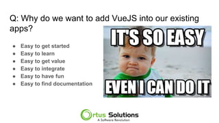 Q: Why do we want to add VueJS into our existing
apps?
● Easy to get started
● Easy to learn
● Easy to get value
● Easy to integrate
● Easy to have fun
● Easy to find documentation
 