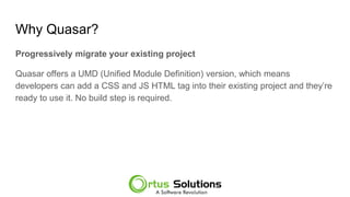 Why Quasar?
Progressively migrate your existing project
Quasar offers a UMD (Unified Module Definition) version, which means
developers can add a CSS and JS HTML tag into their existing project and they’re
ready to use it. No build step is required.
 