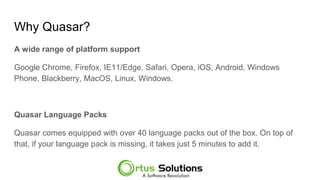 Why Quasar?
A wide range of platform support
Google Chrome, Firefox, IE11/Edge, Safari, Opera, iOS, Android, Windows
Phone, Blackberry, MacOS, Linux, Windows.
Quasar Language Packs
Quasar comes equipped with over 40 language packs out of the box. On top of
that, if your language pack is missing, it takes just 5 minutes to add it.
 