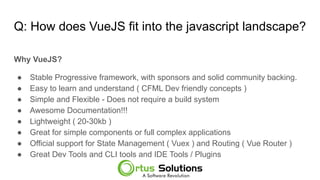 Q: How does VueJS fit into the javascript landscape?
Why VueJS?
● Stable Progressive framework, with sponsors and solid community backing.
● Easy to learn and understand ( CFML Dev friendly concepts )
● Simple and Flexible - Does not require a build system
● Awesome Documentation!!!
● Lightweight ( 20-30kb )
● Great for simple components or full complex applications
● Official support for State Management ( Vuex ) and Routing ( Vue Router )
● Great Dev Tools and CLI tools and IDE Tools / Plugins
 