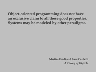 Object-oriented programming does not have
an exclusive claim to all these good properties.
Systems may be modeled by other paradigms.
Martín Abadi and Luca Cardelli
A Theory of Objects
 