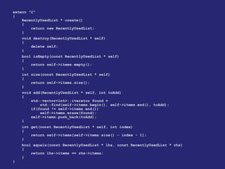 extern "C"
{
RecentlyUsedList * create()
{
return new RecentlyUsedList;
}
void destroy(RecentlyUsedList * self)
{
delete self;
}
bool isEmpty(const RecentlyUsedList * self)
{
return self->items.empty();
}
int size(const RecentlyUsedList * self)
{
return self->items.size();
}
void add(RecentlyUsedList * self, int toAdd)
{
std::vector<int>::iterator found =
std::find(self->items.begin(), self->items.end(), toAdd);
if(found != self->items.end())
self->items.erase(found);
self->items.push_back(toAdd);
}
int get(const RecentlyUsedList * self, int index)
{
return self->items[self->items.size() - index - 1];
}
bool equals(const RecentlyUsedList * lhs, const RecentlyUsedList * rhs)
{
return lhs->items == rhs->items;
}
}
 