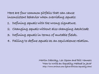 Here are four common pitfalls that can cause
inconsistent behavior when overriding equals:
1. Defining equals with the wrong signature.
2. Changing equals without also changing hashCode.
3. Defining equals in terms of mutable fields.
4. Failing to define equals as an equivalence relation.
Martin Odersky, Lex Spoon and Bill Venners
"How to Write an Equality Method in Java"
http://www.artima.com/lejava/articles/equality.html
 