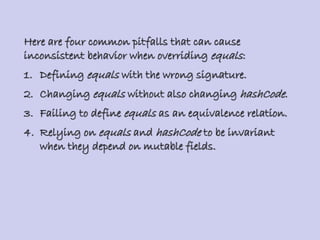 Here are four common pitfalls that can cause
inconsistent behavior when overriding equals:
1. Defining equals with the wrong signature.
2. Changing equals without also changing hashCode.
3. Failing to define equals as an equivalence relation.
4. Relying on equals and hashCode to be invariant
when they depend on mutable fields.
 