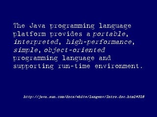 The Java programming language
platform provides a portable,
interpreted, high-performance,
simple, object-oriented
programming language and
supporting run-time environment.
http://java.sun.com/docs/white/langenv/Intro.doc.html#318
 