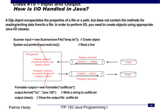 How is I/O Handled in Java? A  File  object encapsulates the properties of a file or a path, but does not contain the methods for reading/writing data from/to a file. In order to perform I/O, you need to create objects using appropriate Java I/O classes.  Formatter output = new Formatter(“outfile.txt&quot;); output.format(&quot;%s&quot;, &quot;Java 120&quot;);  // Write a string to outfile.txt output.close();  // Close the output file  outfile.txt Scanner input = new Scanner(new File(&quot;temp.txt&quot;));  // Create object System.out.println(input.nextLine());  // Read a line 