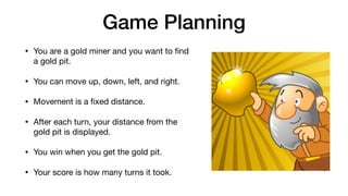 Game Planning
• You are a gold miner and you want to ﬁnd
a gold pit.

• You can move up, down, left, and right.

• Movement is a ﬁxed distance.

• After each turn, your distance from the
gold pit is displayed.

• You win when you get the gold pit.

• Your score is how many turns it took.
 