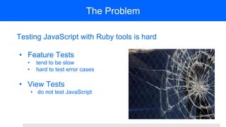 The Problem
Testing JavaScript with Ruby tools is hard
• Feature Tests
• tend to be slow
• hard to test error cases
• View Tests
• do not test JavaScript
 