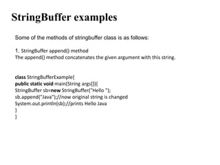 StringBuffer examples
Some of the methods of stringbuffer class is as follows:
1. StringBuffer append() method
The append() method concatenates the given argument with this string.
class StringBufferExample{
public static void main(String args[]){
StringBuffer sb=new StringBuffer("Hello ");
sb.append("Java");//now original string is changed
System.out.println(sb);//prints Hello Java
}
}
 