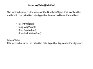 Java - xxxValue() Method
The method converts the value of the Number Object that invokes the
method to the primitive data type that is returned from the method.
• int intValue()
• long longValue()
• float floatValue()
• double doubleValue()
Return Value
This method returns the primitive data type that is given in the signature.
 