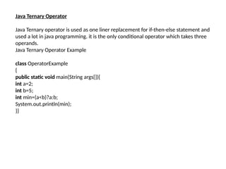 Java Ternary Operator
Java Ternary operator is used as one liner replacement for if-then-else statement and
used a lot in java programming. it is the only conditional operator which takes three
operands.
Java Ternary Operator Example
class OperatorExample
{
public static void main(String args[]){
int a=2;
int b=5;
int min=(a<b)?a:b;
System.out.println(min);
}}
 