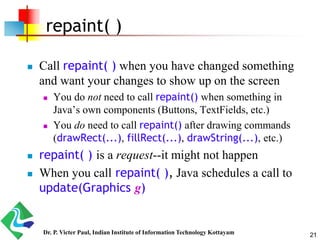 21
repaint( )
 Call repaint( ) when you have changed something
and want your changes to show up on the screen
 You do not need to call repaint() when something in
Java’s own components (Buttons, TextFields, etc.)
 You do need to call repaint() after drawing commands
(drawRect(...), fillRect(...), drawString(...), etc.)
 repaint( ) is a request--it might not happen
 When you call repaint( ), Java schedules a call to
update(Graphics g)
Dr. P. Victer Paul, Indian Institute of Information Technology Kottayam
 