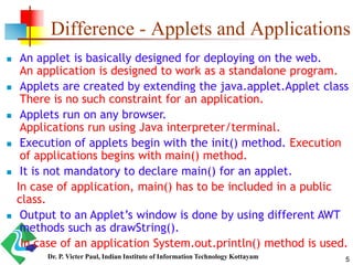 Difference - Applets and Applications
 An applet is basically designed for deploying on the web.
An application is designed to work as a standalone program.
 Applets are created by extending the java.applet.Applet class
There is no such constraint for an application.
 Applets run on any browser.
Applications run using Java interpreter/terminal.
 Execution of applets begin with the init() method. Execution
of applications begins with main() method.
 It is not mandatory to declare main() for an applet.
In case of application, main() has to be included in a public
class.
 Output to an Applet’s window is done by using different AWT
methods such as drawString().
In case of an application System.out.println() method is used.
5Dr. P. Victer Paul, Indian Institute of Information Technology Kottayam
 