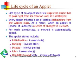 Life cycle of an Applet
 Life cycle of an Applet specifies stages the object has
to pass right from its creation until it is destroyed.
 Every applet inherits a set of default behaviours from
the Applet class. As a result, when an applet is
loaded, it undergoes a series of changes in its state.
 For each event/state, a method is automatically
called.
 The applet states include:
 Initialisation – invokes init()
 Running – invokes start()
 Display – invokes paint()
 Idle – invokes stop()
 Dead/Destroyed State – invokes destroy()
8Dr. P. Victer Paul, Indian Institute of Information Technology Kottayam
 