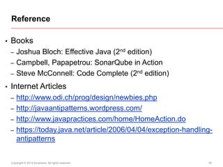 Reference
•

Books
–
–
–

•

Joshua Bloch: Effective Java (2nd edition)
Campbell, Papapetrou: SonarQube in Action
Steve McConnell: Code Complete (2nd edition)

Internet Articles
–

http://www.odi.ch/prog/design/newbies.php
– http://javaantipatterns.wordpress.com/
– http://www.javapractices.com/home/HomeAction.do
– https://today.java.net/article/2006/04/04/exception-handlingantipatterns

Copyright © 2013 Accenture All rights reserved.

39

 
