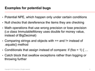 Examples for potential bugs
•

Potential NPE, which happen only under certain conditions

•

Null checks that dereference the items they are checking

•

Math operations that use wrong precision or lose precision
(i.e class ImmutableMoney uses double for money value,
instead of BigDecimal)

•

Comparing strings and objects with == and != instead of
.equals() method

•

Conditionals that assign instead of compare: if (foo = 1) { …

•

Catch block that swallow exceptions rather than logging or
throwing further

Copyright © 2013 Accenture All rights reserved.

6

 