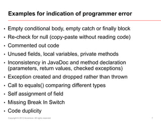Examples for indication of programmer error
•

Empty conditional body, empty catch or finally block

•

Re-check for null (copy-paste without reading code)

•

Commented out code

•

Unused fields, local variables, private methods

•

Inconsistency in JavaDoc and method declaration
(parameters, return values, checked exceptions)

•

Exception created and dropped rather than thrown

•

Call to equals() comparing different types

•

Self assignment of field

•

Missing Break In Switch

•

Code duplicity
Copyright © 2013 Accenture All rights reserved.

7

 