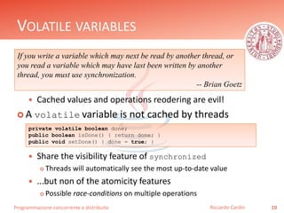 Programmazione concorrente e distribuita
VOLATILE VARIABLES
 Cached values and operations reodering are evil!
 A volatile variable is not cached by threads
 Share the visibility feature of synchronized
 Threads will automatically see the most up-to-date value
 ...but non of the atomicity features
 Possible race-conditions on multiple operations
10Riccardo Cardin
If you write a variable which may next be read by another thread, or
you read a variable which may have last been written by another
thread, you must use synchronization.
-- Brian Goetz
private volatile boolean done;
public boolean isDone() { return done; }
public void setDone() { done = true; }
 