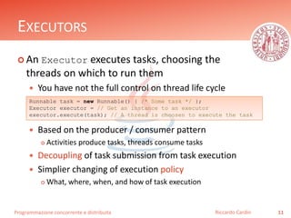 Programmazione concorrente e distribuita
EXECUTORS
 An Executor executes tasks, choosing the
threads on which to run them
 You have not the full control on thread life cycle
 Based on the producer / consumer pattern
 Activities produce tasks, threads consume tasks
 Decoupling of task submission from task execution
 Simplier changing of execution policy
 What, where, when, and how of task execution
11Riccardo Cardin
Runnable task = new Runnable() { /* Some task */ };
Executor executor = // Get an instance to an executor
executor.execute(task); // A thread is choosen to execute the task
 