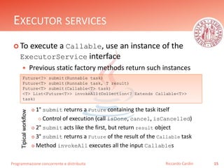 Programmazione concorrente e distribuita
EXECUTOR SERVICES
 To execute a Callable, use an instance of the
ExecutorService interface
 Previous static factory methods return such instances
 1° submit returns a Future containing the task itself
 Control of execution (call isDone, cancel, isCancelled)
 2° submit acts like the first, but return result object
 3° submit returns a Future of the result of the Callable task
 Method invokeAll executes all the input Callables
15Riccardo Cardin
Future<?> submit(Runnable task)
Future<T> submit(Runnable task, T result)
Future<T> submit(Callable<T> task)
<T> List<Future<T>> invokeAll(Collection<? Extends Callable<T>>
task)
Tipicalworkflow
 