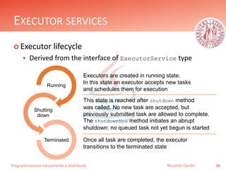 Programmazione concorrente e distribuita
EXECUTOR SERVICES
 Executor lifecycle
 Derived from the interface of ExecutorService type
16Riccardo Cardin
Running
Shutting
down
Terminated
Executors are created in running state.
In this state an executor accepts new tasks
and schedules them for execution
This state is reached after shutdown method
was called. No new task are accepted, but
previously submitted task are allowed to complete.
The shutdownNow method initiates an abrupt
shutdown: no queued task not yet begun is started
Once all task are completed, the executor
transitions to the terminated state
 