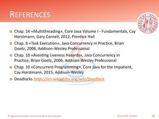 Programmazione concorrente e distribuita
REFERENCES
 Chap. 14 «Multithreading», Core Java Volume I - Fundamentals, Cay
Horstmann, Gary Cornell, 2012, Prentice Hall
 Chap. 6 «Task Execution», Java Concurrency in Practice, Brian
Goetz, 2006, Addison-Wesley Professional
 Chap. 10 «Avoiding Liveness Hazards», Java Concurrency in
Practice, Brian Goetz, 2006, Addison-Wesley Professional
 Chap. 10 «Concurrent Programming», Core Java for the Impatient,
Cay Horstmann, 2015, Addison-Wesley
 Deadlocks https://en.wikipedia.org/wiki/Deadlock
21Riccardo Cardin
 