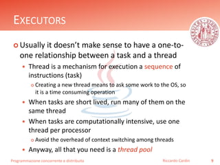 Programmazione concorrente e distribuita
EXECUTORS
 Usually it doesn’t make sense to have a one-to-
one relationship between a task and a thread
 Thread is a mechanism for execution a sequence of
instructions (task)
 Creating a new thread means to ask some work to the OS, so
it is a time consuming operation
 When tasks are short lived, run many of them on the
same thread
 When tasks are computationally intensive, use one
thread per processor
 Avoid the overhead of context switching among threads
 Anyway, all that you need is a thread pool
9Riccardo Cardin
 
