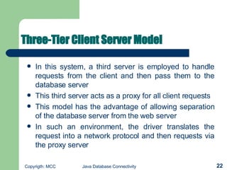 Three-Tier Client Server Model   In this system, a third server is employed to handle requests from the client and then pass them to the database server   This third server acts as a proxy for all client requests   This model has the advantage of allowing separation of the database server from the web server   In such an environment, the driver translates the request into a network protocol and then requests via the proxy server   