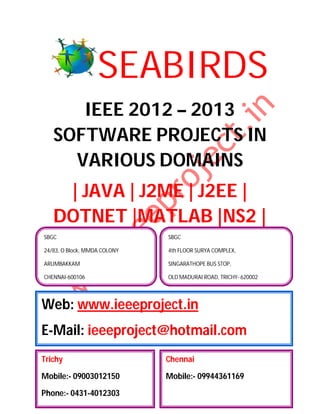 SEABIRDS
      IEEE 2012 – 2013
   SOFTWARE PROJECTS IN
     VARIOUS DOMAINS
    | JAVA | J2ME | J2EE |
   DOTNET |MATLAB |NS2 |
SBGC                          SBGC

24/83, O Block, MMDA COLONY   4th FLOOR SURYA COMPLEX,

ARUMBAKKAM                    SINGARATHOPE BUS STOP,

CHENNAI-600106                OLD MADURAI ROAD, TRICHY- 620002




Web: www.ieeeproject.in
E-Mail: ieeeproject@hotmail.com
Trichy                        Chennai

Mobile:- 09003012150          Mobile:- 09944361169

Phone:- 0431-4012303
 