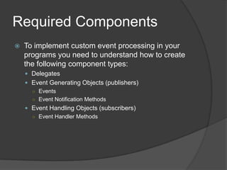 Required Components
   To implement custom event processing in your
    programs you need to understand how to create
    the following component types:
     Delegates
     Event Generating Objects (publishers)
      ○ Events
      ○ Event Notification Methods
     Event Handling Objects (subscribers)
      ○ Event Handler Methods
 
