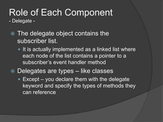 Role of Each Component
- Delegate -

   The delegate object contains the
    subscriber list.
     It is actually implemented as a linked list where
      each node of the list contains a pointer to a
      subscriber’s event handler method
   Delegates are types – like classes
     Except – you declare them with the delegate
      keyword and specify the types of methods they
      can reference
 