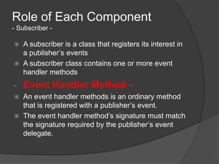 Role of Each Component
- Subscriber -

   A subscriber is a class that registers its interest in
    a publisher’s events
   A subscriber class contains one or more event
    handler methods
-   Event Handler Method –
   An event handler methods is an ordinary method
    that is registered with a publisher’s event.
   The event handler method’s signature must match
    the signature required by the publisher’s event
    delegate.
 
