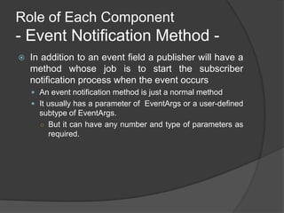 Role of Each Component
- Event Notification Method -
   In addition to an event field a publisher will have a
    method whose job is to start the subscriber
    notification process when the event occurs
     An event notification method is just a normal method
     It usually has a parameter of EventArgs or a user-defined
      subtype of EventArgs.
      ○ But it can have any number and type of parameters as
        required.
 