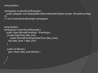 using System;

namespace CustomEventExample {
   public delegate void ElapsedMinuteEventHandler(Object sender, MinuteEventArgs
e);
} // end CustomEventExample namespace


using System;
namespace CustomEventExample {
  public class MinuteEventArgs : EventArgs {
   private DateTime date_time;
       public MinuteEventArgs(DateTime date_time){
     this.date_time = date_time;
   }

        public int Minute {
         get { return date_time.Minute; }

        }
    }
}
 